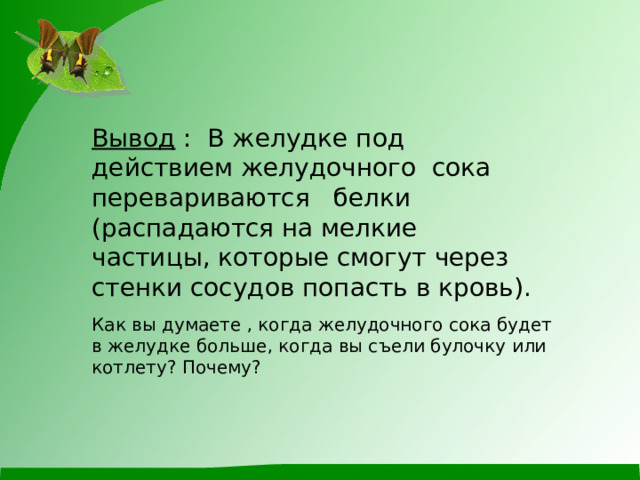 Вывод : В желудке под действием желудочного сока перевариваются белки (распадаются на мелкие частицы, которые смогут через стенки сосудов попасть в кровь). Как вы думаете , когда желудочного сока будет в желудке больше, когда вы съели булочку или котлету? Почему? 