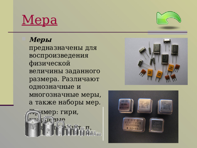 Мера Меры предназначены для воспроизведения физической величины заданного размера. Различают однозначные и многозначные меры, а также наборы мер.  Пример: гири, кварцевые генераторы и т. п. 