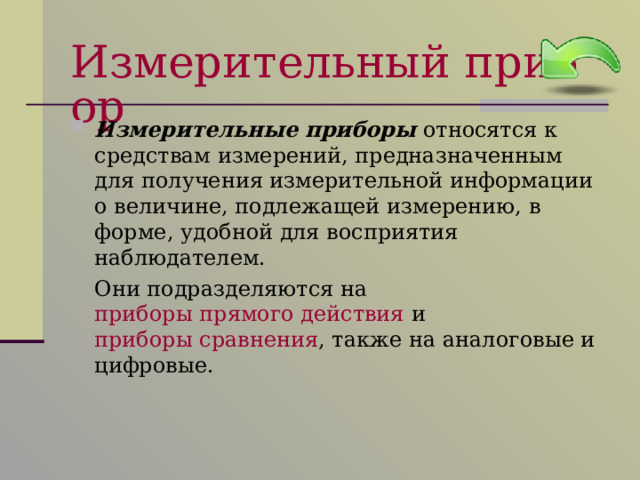 Измерительный прибор Измерительные приборы относятся к средствам измерений, предназначенным для получения измерительной информации о величине, подлежащей измерению, в форме, удобной для восприятия наблюдателем.  Они подразделяются на приборы прямого действия и приборы сравнения , также на аналоговые и цифровые. 
