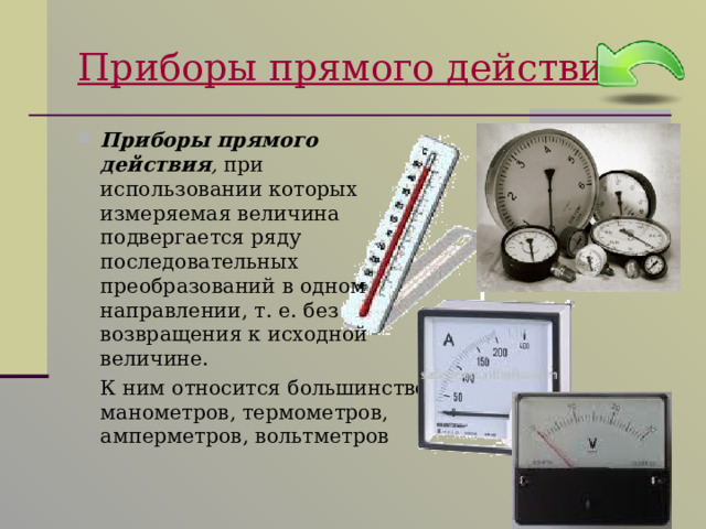 Приборы прямого действия Приборы прямого действия , при использовании которых измеряемая величина подвергается ряду последовательных преобразований в одном направлении, т. е. без возвращения к исходной величине.  К ним относится большинство манометров, термометров, амперметров, вольтметров 
