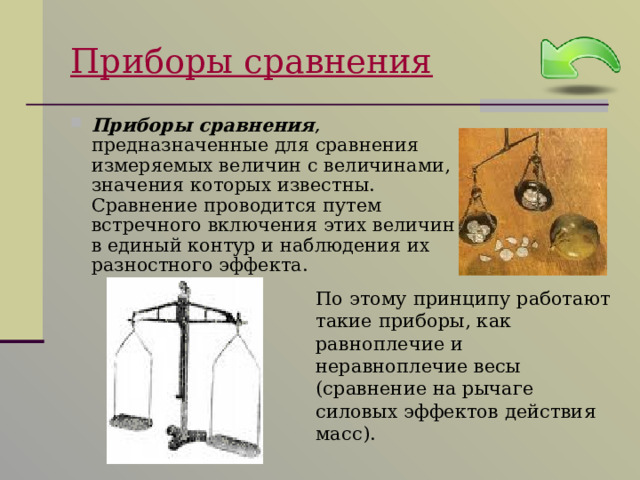 Приборы сравнения Приборы сравнения ,  предназначенные для сравнения измеряемых величин с величинами, значения которых известны. Сравнение проводится путем встречного включения этих величин в единый контур и наблюдения их разностного эффекта.  По этому принципу работают такие приборы, как равноплечие и неравноплечие весы (сравнение на рычаге силовых эффектов действия масс). 