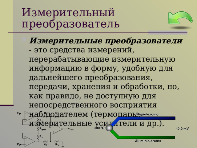 Измерительный преобразователь Измерительные преобразователи - это средства измерений, перерабатывающие измерительную информацию в форму, удобную для дальнейшего преобразования, передачи, хранения и обработки, но, как правило, не доступную для непосредственного восприятия наблюдателем (термопары, измерительные усилители и др.). 