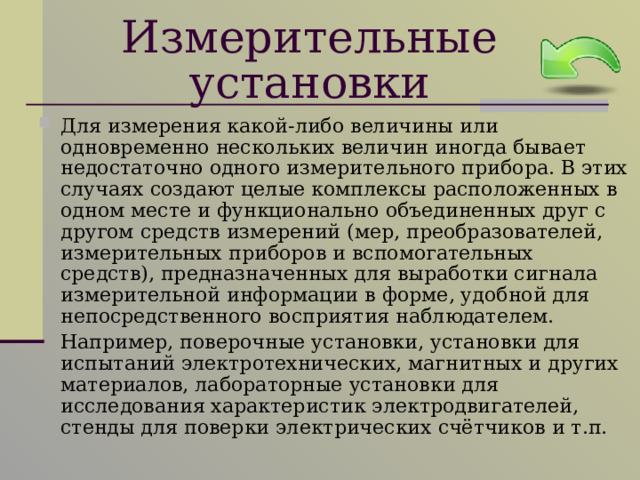 Измерительные установки Для измерения какой-либо величины или одновременно нескольких величин иногда бывает недостаточно одного измерительного прибора. В этих случаях создают целые комплексы расположенных в одном месте и функционально объединенных друг с другом средств измерений (мер, преобразователей, измерительных приборов и вспомогательных средств), предназначенных для выработки сигнала измерительной информации в форме, удобной для непосредственного восприятия наблюдателем.  Например, поверочные установки, установки для испытаний электротехнических, магнитных и других материалов, лабораторные установки для исследования характеристик электродвигателей, стенды для поверки электрических счётчиков и т.п. 