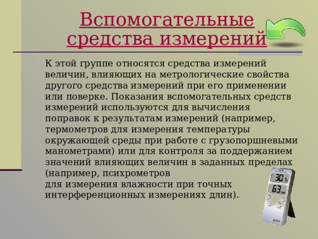 Вспомогательные средства измерений К этой группе относятся средства измерений величин, влияющих на метрологические свойства другого средства измерений при его применении или поверке. Показания вспомогательных средств измерений используются для вычисления поправок к результатам измерений (например, термометров для измерения температуры окружающей среды при работе с грузопоршневыми манометрами) или для контроля за поддержанием значений влияющих величин в заданных пределах (например, психрометров  для измерения влажности при точных интерференционных измерениях длин). 
