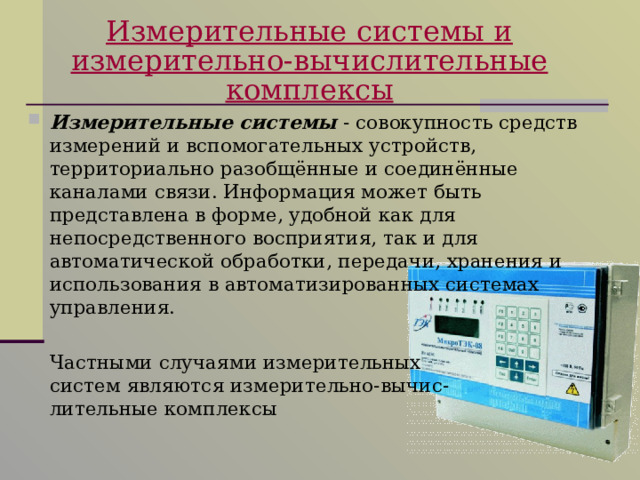 Измерительные системы и  измерительно-вычислительные комплексы Измерительные системы - совокупность средств измерений и вспомогательных устройств, территориально разобщённые и соединённые каналами связи. Информация может быть представлена в форме, удобной как для непосредственного восприятия, так и для автоматической обработки, передачи, хранения и использования в автоматизированных системах управления.  Частными случаями измерительных  систем являются измерительно-вычис-  лительные комплексы 