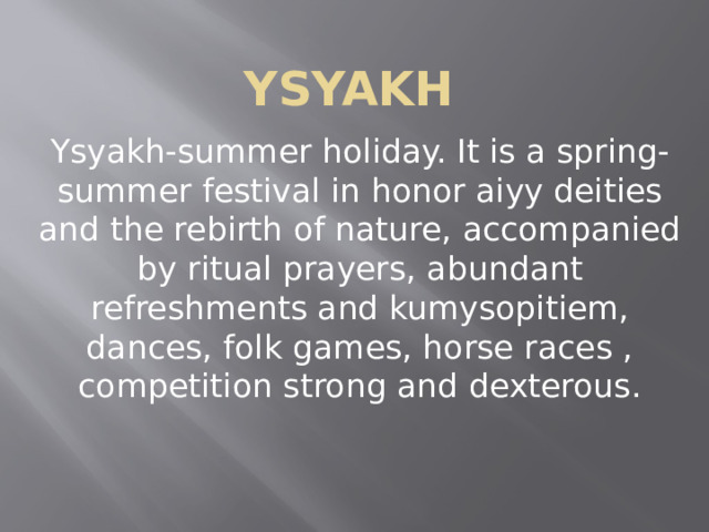 Ysyakh Ysyakh-summer holiday. It is a spring-summer festival in honor aiyy deities and the rebirth of nature, accompanied by ritual prayers, abundant refreshments and kumysopitiem, dances, folk games, horse races , competition strong and dexterous. 