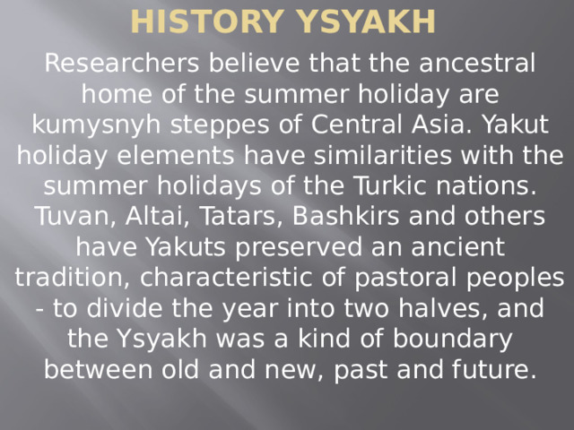 History ysyakh Researchers believe that the ancestral home of the summer holiday are kumysnyh steppes of Central Asia. Yakut holiday elements have similarities with the summer holidays of the Turkic nations. Tuvan, Altai, Tatars, Bashkirs and others have Yakuts preserved an ancient tradition, characteristic of pastoral peoples - to divide the year into two halves, and the Ysyakh was a kind of boundary between old and new, past and future. 