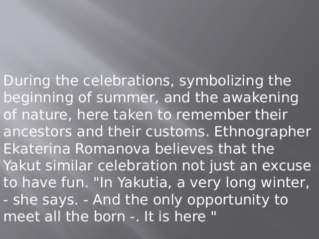 During the celebrations, symbolizing the beginning of summer, and the awakening of nature, here taken to remember their ancestors and their customs. Ethnographer Ekaterina Romanova believes that the Yakut similar celebration not just an excuse to have fun. 