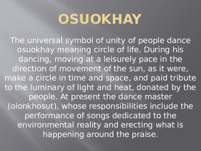 osuokhay The universal symbol of unity of people dance osuokhay meaning circle of life. During his dancing, moving at a leisurely pace in the direction of movement of the sun, as it were, make a circle in time and space, and paid tribute to the luminary of light and heat, donated by the people. At present the dance master (olonkhosut), whose responsibilities include the performance of songs dedicated to the environmental reality and erecting what is happening around the praise. 