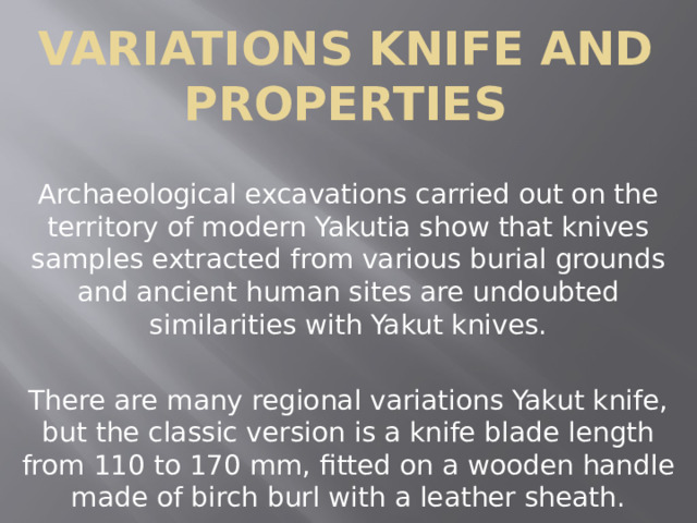 Variations knife and properties Archaeological excavations carried out on the territory of modern Yakutia show that knives samples extracted from various burial grounds and ancient human sites are undoubted similarities with Yakut knives. There are many regional variations Yakut knife, but the classic version is a knife blade length from 110 to 170 mm, fitted on a wooden handle made of birch burl with a leather sheath. 