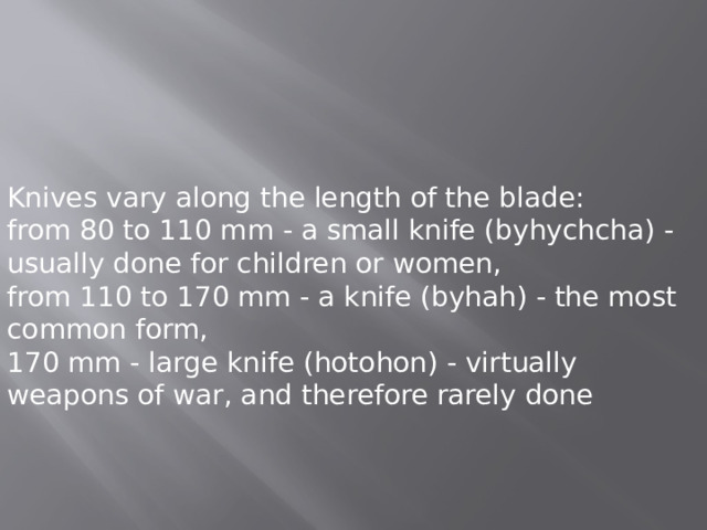 Knives vary along the length of the blade: from 80 to 110 mm - a small knife (byhychcha) - usually done for children or women, from 110 to 170 mm - a knife (byhah) - the most common form, 170 mm - large knife (hotohon) - virtually weapons of war, and therefore rarely done 