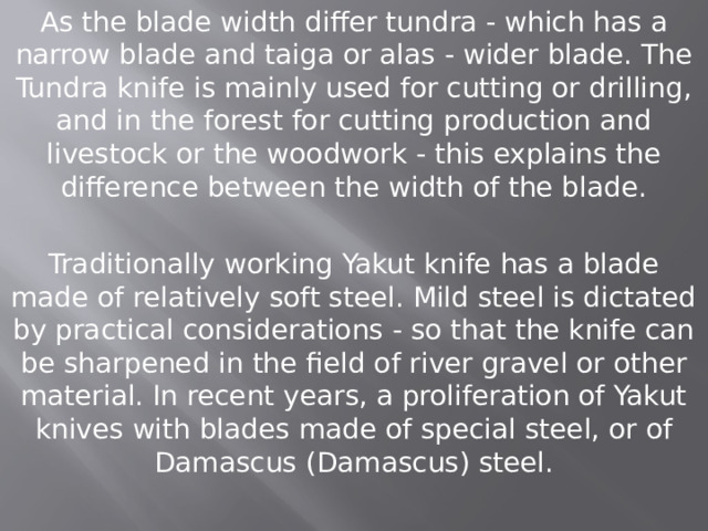 As the blade width differ tundra - which has a narrow blade and taiga or alas - wider blade. The Tundra knife is mainly used for cutting or drilling, and in the forest for cutting production and livestock or the woodwork - this explains the difference between the width of the blade. Traditionally working Yakut knife has a blade made of relatively soft steel. Mild steel is dictated by practical considerations - so that the knife can be sharpened in the field of river gravel or other material. In recent years, a proliferation of Yakut knives with blades made of special steel, or of Damascus (Damascus) steel. 