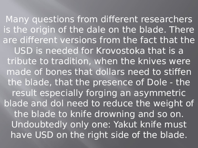 Many questions from different researchers is the origin of the dale on the blade. There are different versions from the fact that the USD is needed for Krovostoka that is a tribute to tradition, when the knives were made of bones that dollars need to stiffen the blade, that the presence of Dole - the result especially forging an asymmetric blade and dol need to reduce the weight of the blade to knife drowning and so on. Undoubtedly only one: Yakut knife must have USD on the right side of the blade. 