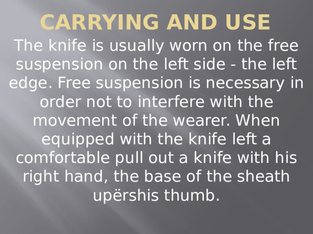 Carrying and Use The knife is usually worn on the free suspension on the left side - the left edge. Free suspension is necessary in order not to interfere with the movement of the wearer. When equipped with the knife left a comfortable pull out a knife with his right hand, the base of the sheath upёrshis thumb. 