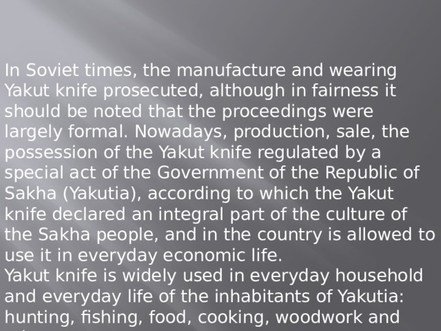 In Soviet times, the manufacture and wearing Yakut knife prosecuted, although in fairness it should be noted that the proceedings were largely formal. Nowadays, production, sale, the possession of the Yakut knife regulated by a special act of the Government of the Republic of Sakha (Yakutia), according to which the Yakut knife declared an integral part of the culture of the Sakha people, and in the country is allowed to use it in everyday economic life. Yakut knife is widely used in everyday household and everyday life of the inhabitants of Yakutia: hunting, fishing, food, cooking, woodwork and others. 