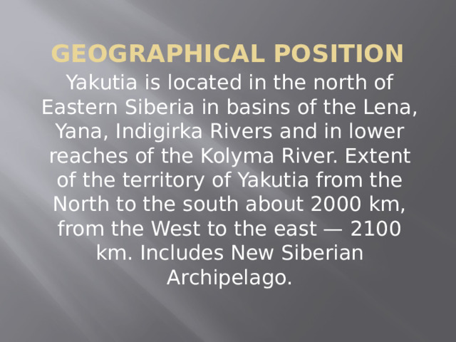  Geographical position Yakutia is located in the north of Eastern Siberia in basins of the Lena, Yana, Indigirka Rivers and in lower reaches of the Kolyma River. Extent of the territory of Yakutia from the North to the south about 2000 km, from the West to the east — 2100 km. Includes New Siberian Archipelago. 