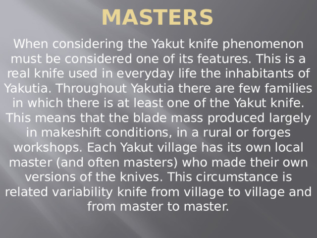 Masters When considering the Yakut knife phenomenon must be considered one of its features. This is a real knife used in everyday life the inhabitants of Yakutia. Throughout Yakutia there are few families in which there is at least one of the Yakut knife. This means that the blade mass produced largely in makeshift conditions, in a rural or forges workshops. Each Yakut village has its own local master (and often masters) who made their own versions of the knives. This circumstance is related variability knife from village to village and from master to master. 
