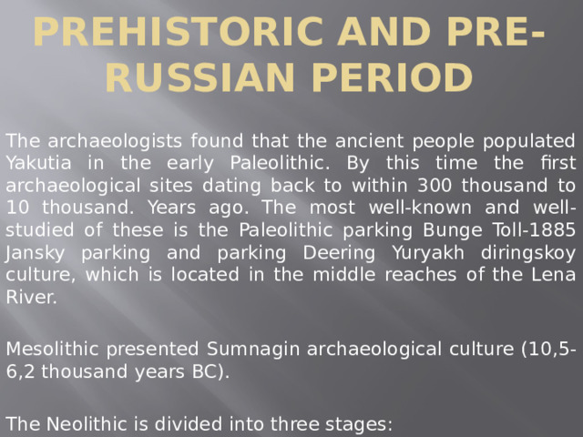 Prehistoric and pre-Russian period The archaeologists found that the ancient people populated Yakutia in the early Paleolithic. By this time the first archaeological sites dating back to within 300 thousand to 10 thousand. Years ago. The most well-known and well-studied of these is the Paleolithic parking Bunge Toll-1885 Jansky parking and parking Deering Yuryakh diringskoy culture, which is located in the middle reaches of the Lena River. Mesolithic presented Sumnagin archaeological culture (10,5-6,2 thousand years BC). The Neolithic is divided into three stages: 