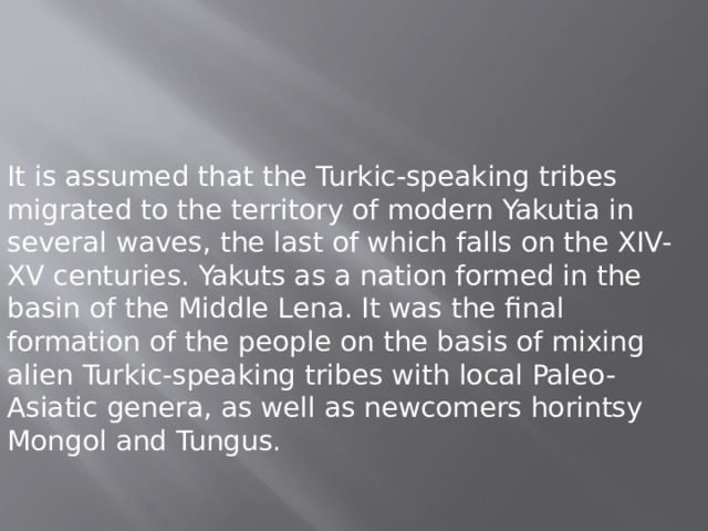 It is assumed that the Turkic-speaking tribes migrated to the territory of modern Yakutia in several waves, the last of which falls on the XIV-XV centuries. Yakuts as a nation formed in the basin of the Middle Lena. It was the final formation of the people on the basis of mixing alien Turkic-speaking tribes with local Paleo-Asiatic genera, as well as newcomers horintsy Mongol and Tungus. 