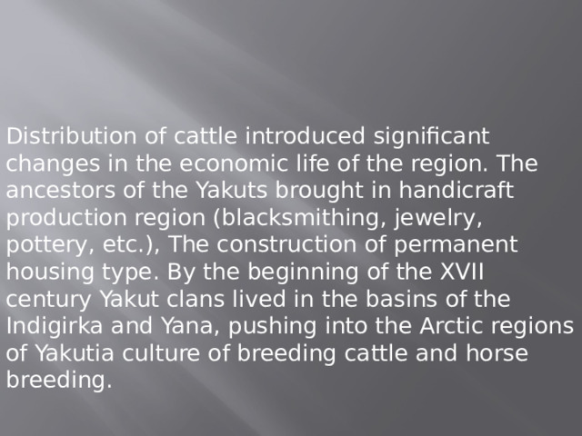 Distribution of cattle introduced significant changes in the economic life of the region. The ancestors of the Yakuts brought in handicraft production region (blacksmithing, jewelry, pottery, etc.), The construction of permanent housing type. By the beginning of the XVII century Yakut clans lived in the basins of the Indigirka and Yana, pushing into the Arctic regions of Yakutia culture of breeding cattle and horse breeding. 