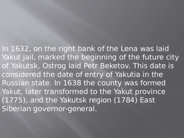 In 1632, on the right bank of the Lena was laid Yakut jail, marked the beginning of the future city of Yakutsk. Ostrog laid Petr Beketov. This date is considered the date of entry of Yakutia in the Russian state. In 1638 the county was formed Yakut, later transformed to the Yakut province (1775), and the Yakutsk region (1784) East Siberian governor-general. 