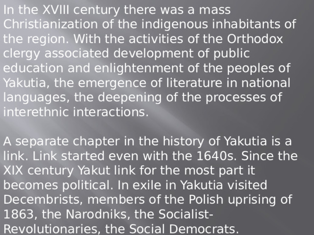 In the XVIII century there was a mass Christianization of the indigenous inhabitants of the region. With the activities of the Orthodox clergy associated development of public education and enlightenment of the peoples of Yakutia, the emergence of literature in national languages, the deepening of the processes of interethnic interactions. A separate chapter in the history of Yakutia is a link. Link started even with the 1640s. Since the XIX century Yakut link for the most part it becomes political. In exile in Yakutia visited Decembrists, members of the Polish uprising of 1863, the Narodniks, the Socialist-Revolutionaries, the Social Democrats. 