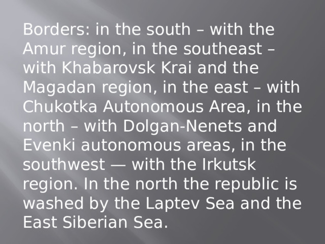 Borders: in the south – with the Amur region, in the southeast – with Khabarovsk Krai and the Magadan region, in the east – with Chukotka Autonomous Area, in the north – with Dolgan-Nenets and Evenki autonomous areas, in the southwest — with the Irkutsk region. In the north the republic is washed by the Laptev Sea and the East Siberian Sea. 