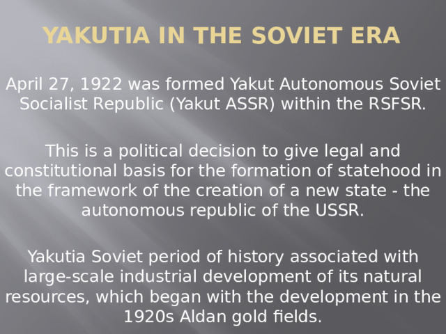 Yakutia in the Soviet era April 27, 1922 was formed Yakut Autonomous Soviet Socialist Republic (Yakut ASSR) within the RSFSR. This is a political decision to give legal and constitutional basis for the formation of statehood in the framework of the creation of a new state - the autonomous republic of the USSR. Yakutia Soviet period of history associated with large-scale industrial development of its natural resources, which began with the development in the 1920s Aldan gold fields. 