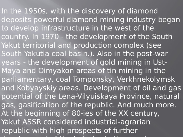 In the 1950s, with the discovery of diamond deposits powerful diamond mining industry began to develop infrastructure in the west of the country. In 1970 - the development of the South Yakut territorial and production complex (see South Yakutia coal basin.). Also in the post-war years - the development of gold mining in Ust-Maya and Oimyakon areas of tin mining in the parliamentary, coal Tomponsky, Verkhnekolymsk and Kobyayskiy areas. Development of oil and gas potential of the Lena-Vilyuiskaya Province, natural gas, gasification of the republic. And much more. At the beginning of 80-ies of the XX century, Yakut ASSR considered industrial-agrarian republic with high prospects of further development of the industry in the country. 