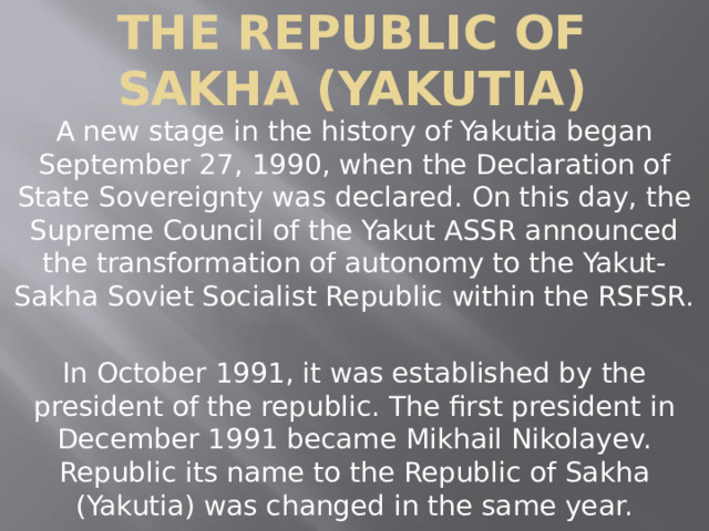 The Republic of Sakha (Yakutia) A new stage in the history of Yakutia began September 27, 1990, when the Declaration of State Sovereignty was declared. On this day, the Supreme Council of the Yakut ASSR announced the transformation of autonomy to the Yakut-Sakha Soviet Socialist Republic within the RSFSR. In October 1991, it was established by the president of the republic. The first president in December 1991 became Mikhail Nikolayev. Republic its name to the Republic of Sakha (Yakutia) was changed in the same year. 