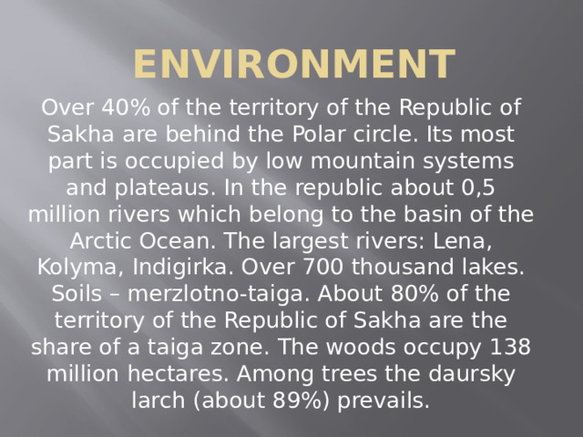 Environment Over 40% of the territory of the Republic of Sakha are behind the Polar circle. Its most part is occupied by low mountain systems and plateaus. In the republic about 0,5 million rivers which belong to the basin of the Arctic Ocean. The largest rivers: Lena, Kolyma, Indigirka. Over 700 thousand lakes. Soils – merzlotno-taiga. About 80% of the territory of the Republic of Sakha are the share of a taiga zone. The woods occupy 138 million hectares. Among trees the daursky larch (about 89%) prevails. 
