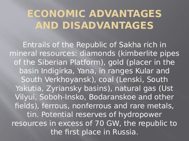 Economic advantages and disadvantages Entrails of the Republic of Sakha rich in mineral resources: diamonds (kimberlite pipes of the Siberian Platform), gold (placer in the basin Indigirka, Yana, in ranges Kular and South Verkhoyansk), coal (Lenski, South Yakutia, Zyriansky basins), natural gas (Ust Vilyui, Soboh-Insko, Bodaranskoe and other fields), ferrous, nonferrous and rare metals, tin. Potential reserves of hydropower resources in excess of 70 GW, the republic to the first place in Russia. 