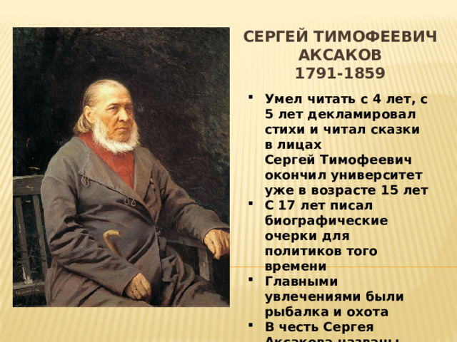 Сергей Тимофеевич Аксаков  1791-1859    Умел читать с 4 лет, с 5 лет декламировал стихи и читал сказки в лицах  Сергей Тимофеевич окончил университет уже в возрасте 15 лет С 17 лет писал биографические очерки для политиков того времени Главными увлечениями были рыбалка и охота В честь Сергея Аксакова названы десятки улиц, кратер на планете Меркурий и одно село 