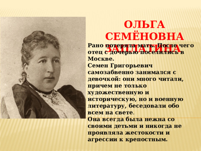 Ольга Семёновна Заплатина   Рано потеряла мать.  После чего отец с дочерью поселились в Москве. Семен Григорьевич самозабвенно занимался с девочкой: они много читали, причем не только художественную и историческую, но и военную литературу, беседовали обо всем на свете .  Она всегда была нежна со своими детьми и никогда не проявляла жестокости и агрессии к крепостным. 