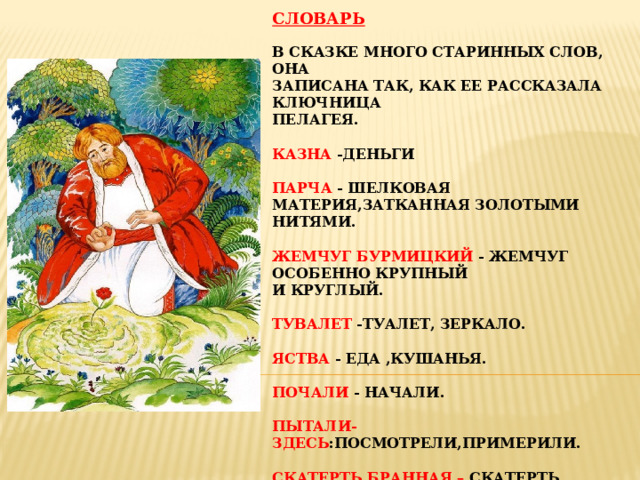 Словарь   В сказке много старинных слов, она  записана так, как ее рассказала ключница  Пелагея.   Казна -деньги   Парча - шелковая материя,затканная золотыми  нитями.   Жемчуг бурмицкий - жемчуг особенно крупный  и круглый.   Тувалет -туалет, зеркало.   Яства - еда ,кушанья.   Почали - начали.   Пытали-здесь :посмотрели,примерили.   Скатерть бранная – скатерть, вытканная  узорами.   Камка - шелковая цветная ткань с узорами.     