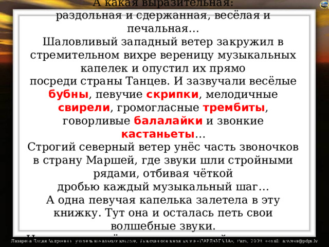 До чего же певучая речь в том крае!  А какая выразительная:  раздольная и сдержанная, весёлая и печальная…  Шаловливый западный ветер закружил в стремительном вихре вереницу музыкальных капелек и опустил их прямо  посреди страны Танцев. И зазвучали весёлые бубны , певучие скрипки , мелодичные свирели , громогласные трембиты , говорливые балалайки и звонкие кастаньеты …  Строгий северный ветер унёс часть звоночков в страну Маршей, где звуки шли стройными рядами, отбивая чёткой  дробью каждый музыкальный шаг…  А одна певучая капелька залетела в эту книжку. Тут она и осталась петь свои волшебные звуки.  Но услышать её может не каждый, а лишь тот, кто умеет слушать, думать и творить…. 