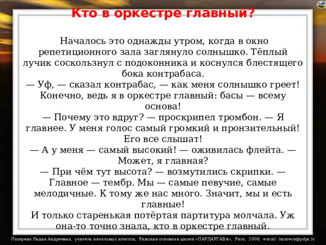Кто в оркестре главный?   Началось это однажды утром, когда в окно репетиционного зала заглянуло солнышко. Тёплый лучик соскользнул с подоконника и коснулся блестящего бока контрабаса.  — Уф, — сказал контрабас, — как меня солнышко греет! Конечно, ведь я в оркестре главный: басы — всему основа!  — Почему это вдруг? — проскрипел тромбон. — Я главнее. У меня голос самый громкий и пронзительный! Его все слышат!  — А у меня — самый высокий! — оживилась флейта. — Может, я главная?  — При чём тут высота? — возмутились скрипки. — Главное — тембр. Мы — самые певучие, самые мелодичные. К тому же нас много. Значит, мы и есть главные!  И только старенькая потёртая партитура молчала. Уж она-то точно знала, кто в оркестре главный. 