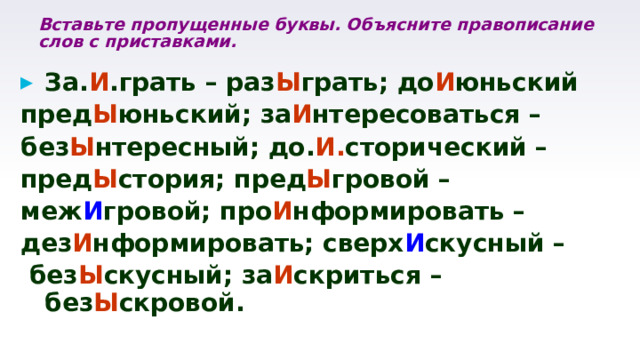 Вставьте пропущенные буквы. Объясните правописание слов с приставками. За. И .грать – раз Ы грать; до И юньский пред Ы юньский; за И нтересоваться – без Ы нтересный; до. И. сторический – пред Ы стория; пред Ы гровой – меж И гровой; про И нформировать – дез И нформировать; сверх И скусный –  без Ы скусный; за И скриться – без Ы скровой. 