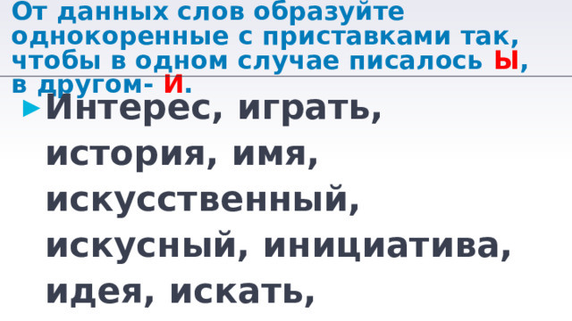 От данных слов образуйте однокоренные с приставками так, чтобы в одном случае писалось Ы , в другом- И . Интерес, играть, история, имя, искусственный, искусный, инициатива, идея, искать, известный. 