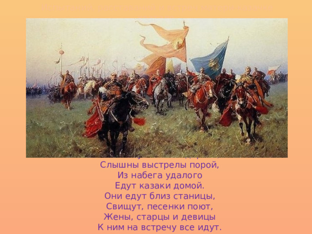 Испытаний, расставаний и встреч матери-казачке хватало. Пыль клубится по дороге, Слышны выстрелы порой, Из набега удалого Едут казаки домой. Они едут близ станицы, Свищут, песенки поют, Жены, старцы и девицы К ним на встречу все идут. 