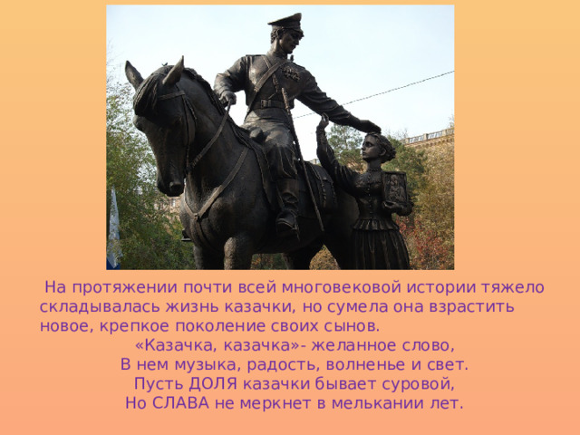  На протяжении почти всей многовековой истории тяжело складывалась жизнь казачки, но сумела она взрастить новое, крепкое поколение своих сынов. «Казачка, казачка»- желанное слово, В нем музыка, радость, волненье и свет. Пусть ДОЛЯ казачки бывает суровой, Но СЛАВА не меркнет в мелькании лет. 