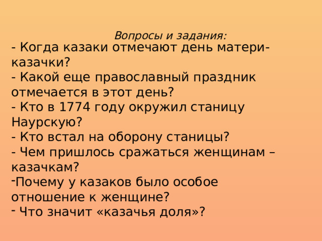 Вопросы и задания: - Когда казаки отмечают день матери- казачки? - Какой еще православный праздник отмечается в этот день? - Кто в 1774 году окружил станицу Наурскую? - Кто встал на оборону станицы? - Чем пришлось сражаться женщинам – казачкам? Почему у казаков было особое отношение к женщине?  Что значит «казачья доля»? 