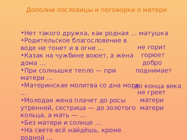 Дополни пословицы и поговорки о матери Нет такого дружка, как родная … Родительское благословение в воде не тонет и в огне … Казак на чужбине воюет, а жена дома … При солнышке тепло — при матери … Материнская молитва со дна моря … Молодая жена плачет до росы утренней, сестрица — до золотого кольца, а мать — … Без матери и солнце … На свете всё найдёшь, кроме родной … Птица радуется весне, а дитя - … матушка не горит горюет добро поднимает до конца века не греет матери матери 