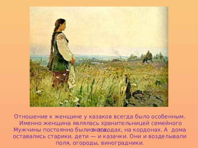 Отношение к женщине у казаков всегда было особенным.  Именно женщина являлась хранительницей семейного очага . Мужчины постоянно были в походах, на кордонах. А дома оставались старики, дети — и казачки. Они и возделывали поля, огороды, виноградники . 