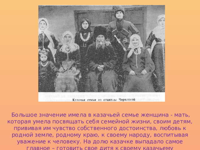  Большое значение имела в казачьей семье женщина - мать, которая умела посвящать себя семейной жизни, своим детям, прививая им чувство собственного достоинства, любовь к родной земле, родному краю, к своему народу, воспитывая уважение к человеку. На долю казачке выпадало самое главное – готовить свое дитя к своему казачьему предназначению. 
