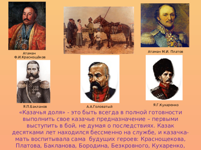 Атаман М.И. Платов Атаман Ф.И.Краснощёков Я.Г.Кухаренко А.А.Головатый Я.П.Бакланов «Казачья доля» - это быть всегда в полной готовности выполнить свое казачье предназначение – первыми выступить в бой, не думая о последствиях. Казак десятками лет находился бессменно на службе, и казачка-мать воспитывала сама будущих героев: Краснощекова, Платова, Бакланова, Бородина, Безкровного, Кухаренко, Головатого и других славных сынов казачества. 