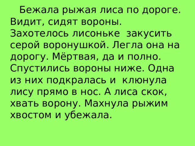 Бежала рыжая лиса по дороге. Видит, сидят вороны. Захотелось лисоньке закусить серой воронушкой. Легла она на дорогу. Мёртвая, да и полно. Спустились вороны ниже. Одна из них подкралась и клюнула лису прямо в нос. А лиса скок, хвать ворону. Махнула рыжим хвостом и убежала. 
