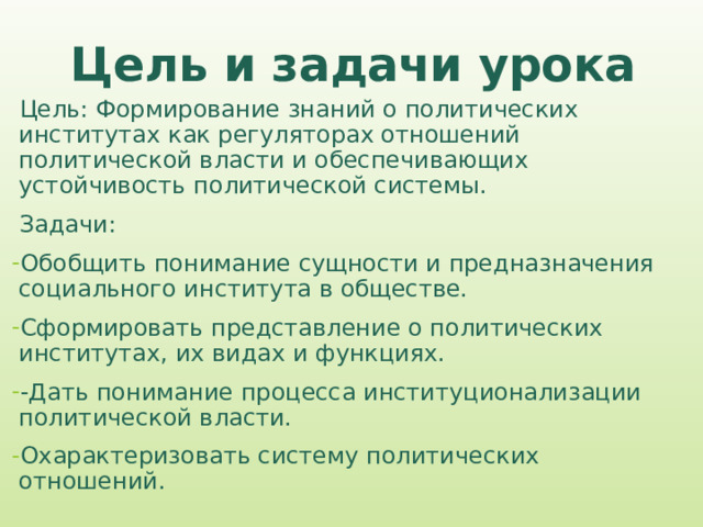 Цель и задачи урока Цель: Формирование знаний о политических институтах как регуляторах отношений политической власти и обеспечивающих устойчивость политической системы. Задачи: Обобщить понимание сущности и предназначения социального института в обществе. Сформировать представление о политических институтах, их видах и функциях. -Дать понимание процесса институционализации политической власти. Охарактеризовать систему политических отношений. 