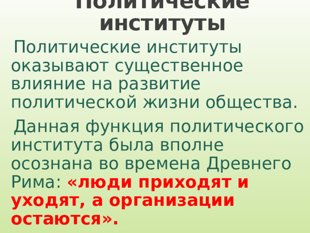 Политические институты Политические институты оказывают существенное влияние на развитие политической жизни общества. Данная функция политического института была вполне осознана во времена Древнего Рима: «люди приходят и уходят, а организации остаются». 
