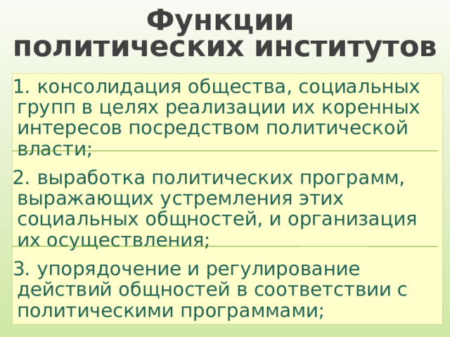 Функции  политических институтов 1. консолидация общества, социальных групп в целях реализации их коренных интересов посредством политической власти; 2. выработка политических программ, выражающих устремления этих социальных общностей, и организация их осуществления; 3. упорядочение и регулирование действий общностей в соответствии с политическими программами; 